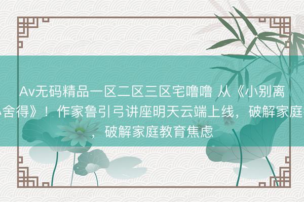 Av无码精品一区二区三区宅噜噜 从《小别离》到《小舍得》！作家鲁引弓讲座明天云端上线，破解家庭教育焦虑