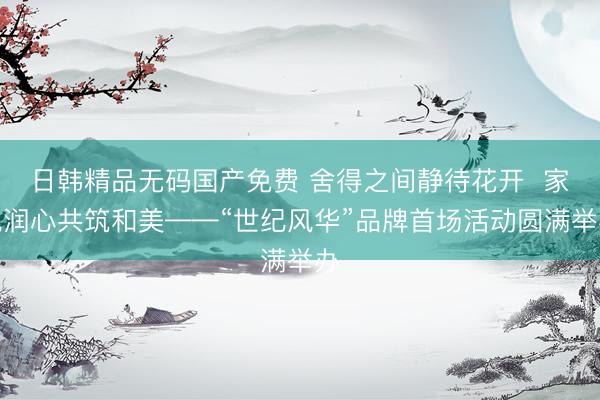 日韩精品无码国产免费 舍得之间静待花开  家风润心共筑和美——“世纪风华”品牌首场活动圆满举办