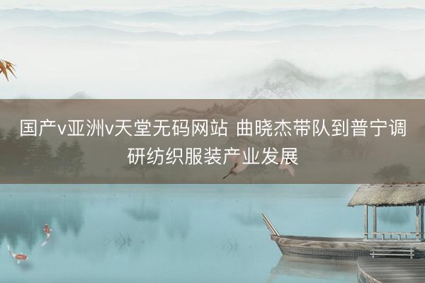国产v亚洲v天堂无码网站 曲晓杰带队到普宁调研纺织服装产业发展