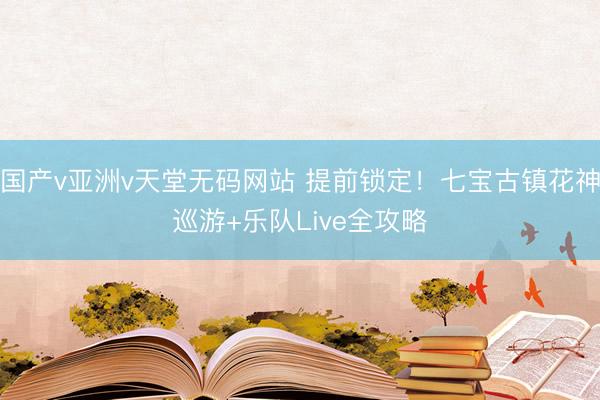 国产v亚洲v天堂无码网站 提前锁定！七宝古镇花神巡游+乐队Live全攻略