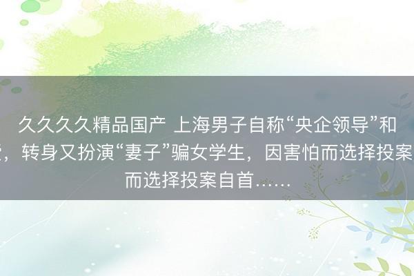 久久久久精品国产 上海男子自称“央企领导”和人谈恋爱，转身又扮演“妻子”骗女学生，因害怕而选择投案自首……