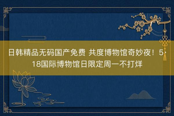 日韩精品无码国产免费 共度博物馆奇妙夜！5·18国际博物馆日限定周一不打烊