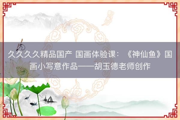 久久久久精品国产 国画体验课：《神仙鱼》国画小写意作品——胡玉德老师创作
