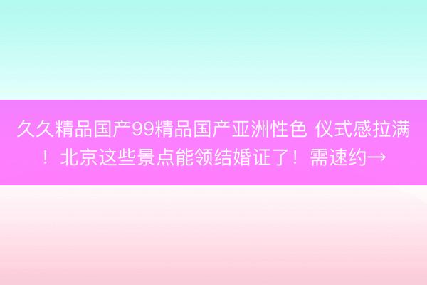久久精品国产99精品国产亚洲性色 仪式感拉满！北京这些景点能领结婚证了！需速约→