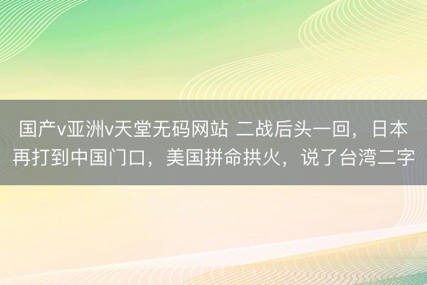 国产v亚洲v天堂无码网站 二战后头一回，日本再打到中国门口，美国拼命拱火，说了台湾二字