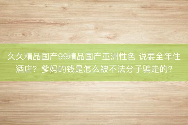 久久精品国产99精品国产亚洲性色 说要全年住酒店？爹妈的钱是怎么被不法分子骗走的?