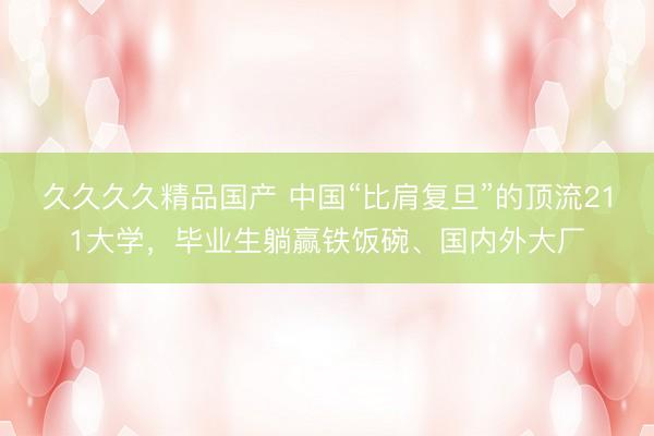 久久久久精品国产 中国“比肩复旦”的顶流211大学，毕业生躺赢铁饭碗、国内外大厂