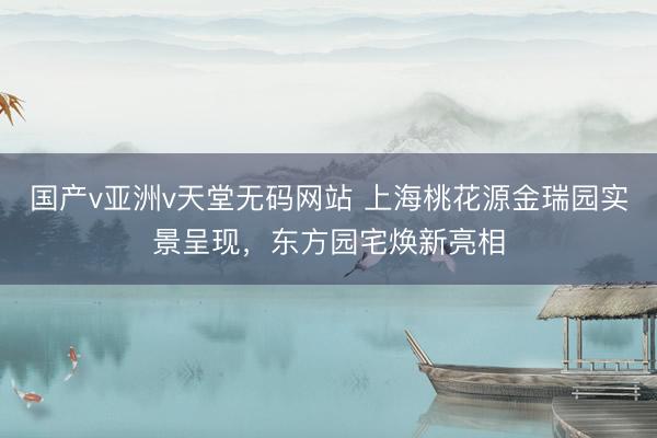 国产v亚洲v天堂无码网站 上海桃花源金瑞园实景呈现，东方园宅焕新亮相