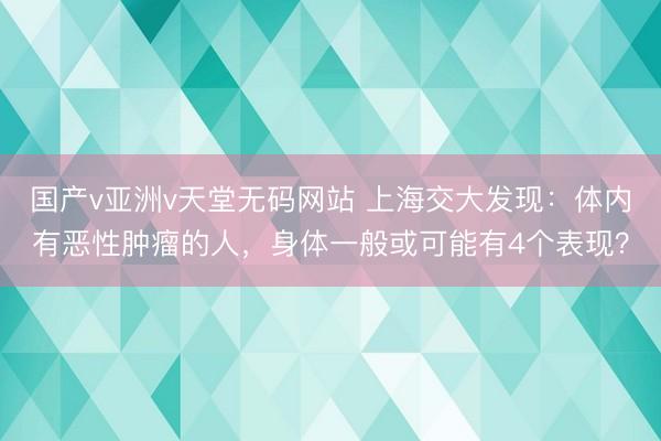 国产v亚洲v天堂无码网站 上海交大发现：体内有恶性肿瘤的人，身体一般或可能有4个表现？