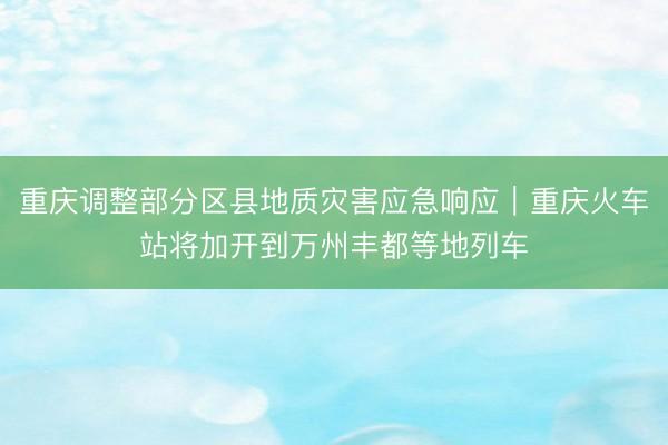 重庆调整部分区县地质灾害应急响应｜重庆火车站将加开到万州丰都等地列车
