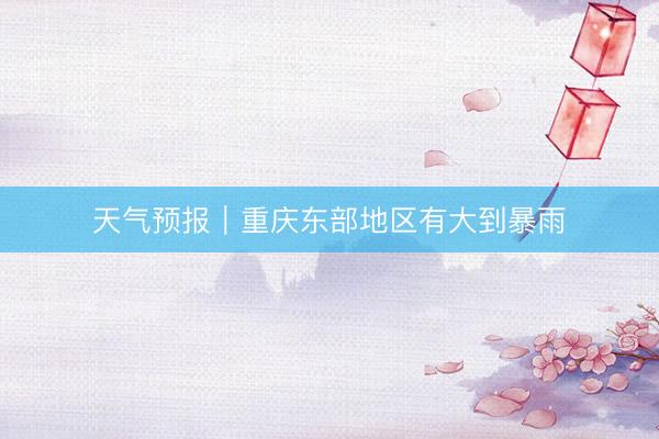 天气预报｜重庆东部地区有大到暴雨