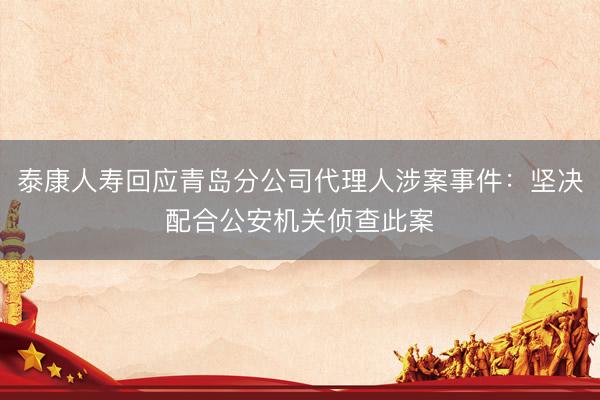 泰康人寿回应青岛分公司代理人涉案事件:坚决配合公安机关侦查此案
