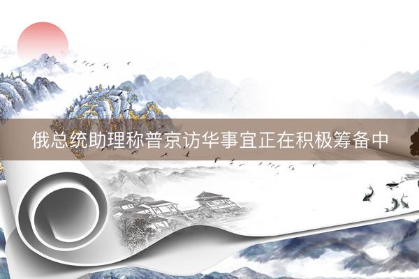 俄总统助理称普京访华事宜正在积极筹备中