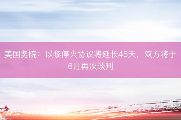 美国务院：以黎停火协议将延长45天，双方将于6月再次谈判