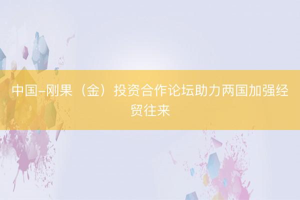 中国-刚果（金）投资合作论坛助力两国加强经贸往来