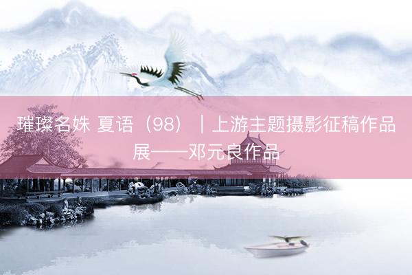 璀璨名姝 夏语（98）｜上游主题摄影征稿作品展——邓元良作品