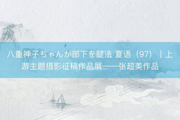 八重神子ちゃんが部下を腿法 夏语（97）｜上游主题摄影征稿作品展——张超美作品