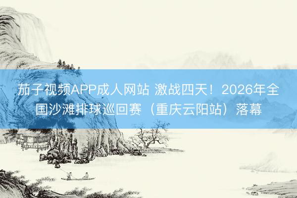 茄子视频APP成人网站 激战四天！2026年全国沙滩排球巡回赛（重庆云阳站）落幕