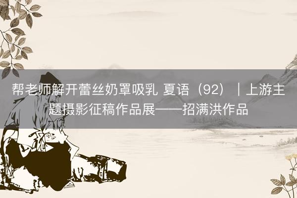 帮老师解开蕾丝奶罩吸乳 夏语（92）｜上游主题摄影征稿作品展——招满洪作品
