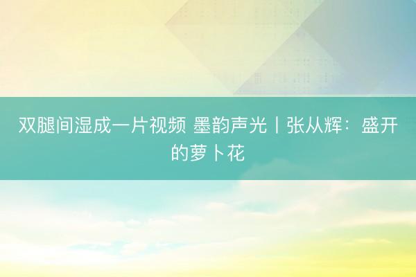 双腿间湿成一片视频 墨韵声光丨张从辉：盛开的萝卜花