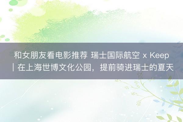 和女朋友看电影推荐 瑞士国际航空 x Keep｜在上海世博文化公园，提前骑进瑞士的夏天