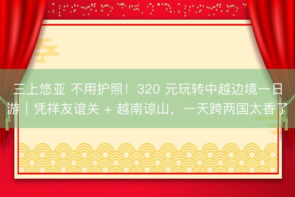三上悠亚 不用护照！320 元玩转中越边境一日游｜凭祥友谊关 + 越南谅山，一天跨两国太香了