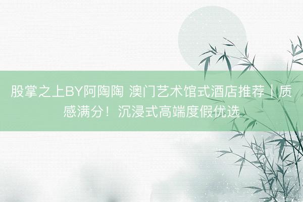 股掌之上BY阿陶陶 澳门艺术馆式酒店推荐｜质感满分！沉浸式高端度假优选