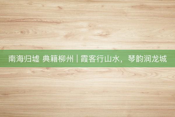 南海归墟 典籍柳州 | 霞客行山水，琴韵润龙城