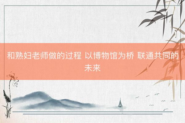 和熟妇老师做的过程 以博物馆为桥 联通共同的未来