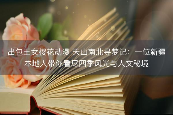出包王女樱花动漫 天山南北寻梦记：一位新疆本地人带你看尽四季风光与人文秘境