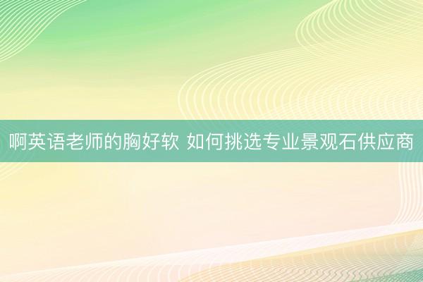 啊英语老师的胸好软 如何挑选专业景观石供应商