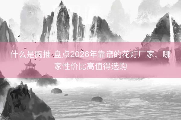 什么是胸推 盘点2026年靠谱的花灯厂家，哪家性价比高值得选购