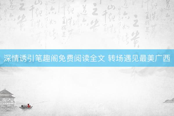 深情诱引笔趣阁免费阅读全文 转场遇见最美广西