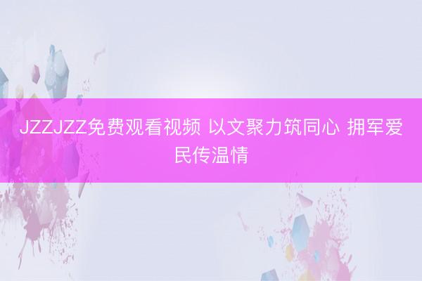 JZZJZZ免费观看视频 以文聚力筑同心 拥军爱民传温情