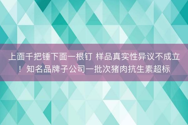 上面千把锤下面一根钉 样品真实性异议不成立！知名品牌子公司一批次猪肉抗生素超标