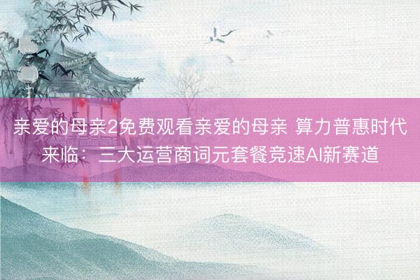 亲爱的母亲2免费观看亲爱的母亲 算力普惠时代来临：三大运营商词元套餐竞速AI新赛道