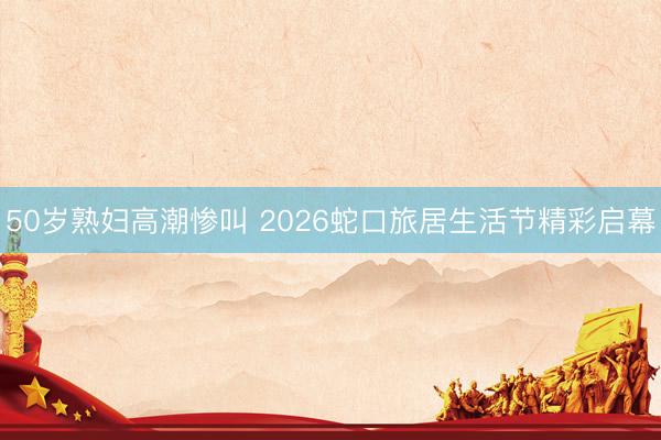 50岁熟妇高潮惨叫 2026蛇口旅居生活节精彩启幕
