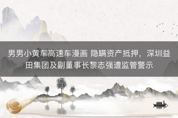 男男小黄车高速车漫画 隐瞒资产抵押，深圳益田集团及副董事长黎志强遭监管警示