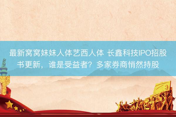 最新窝窝妺妺人体艺西人体 长鑫科技IPO招股书更新，谁是受益者？多家券商悄然持股
