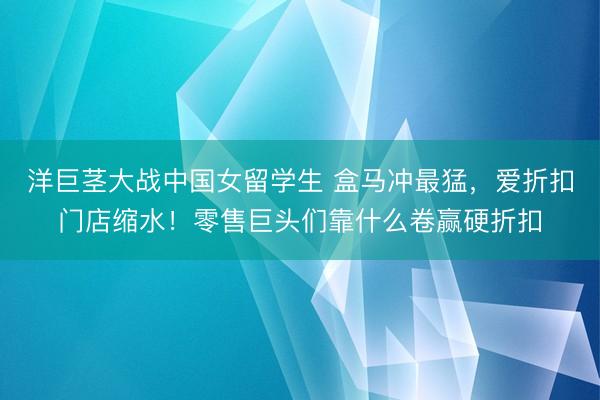 洋巨茎大战中国女留学生 盒马冲最猛,爱折扣门店缩水!零售巨头们靠什么卷赢硬折扣
