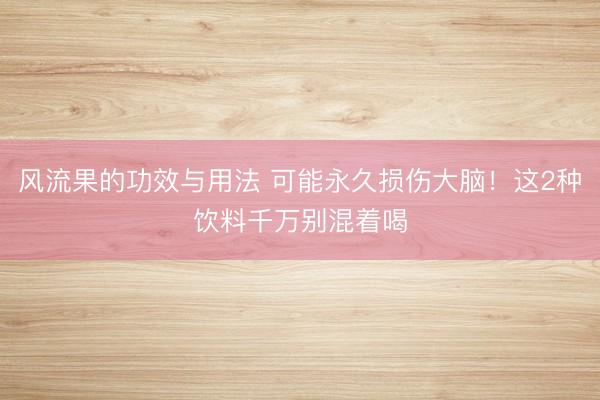 风流果的功效与用法 可能永久损伤大脑！这2种饮料千万别混着喝