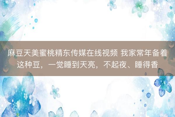 麻豆天美蜜桃精东传媒在线视频 我家常年备着这种豆，一觉睡到天亮，不起夜、睡得香