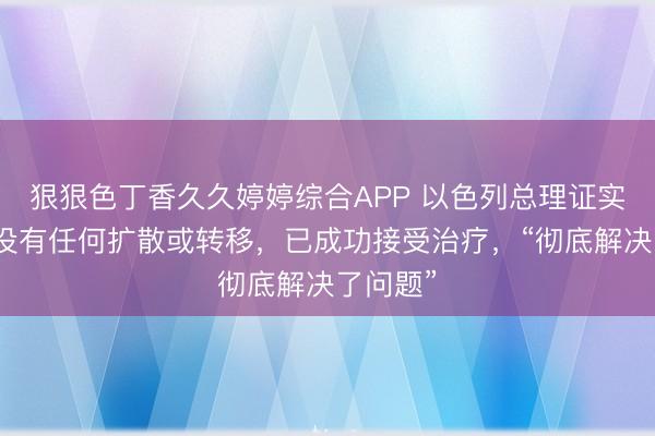 狠狠色丁香久久婷婷综合APP 以色列总理证实患癌：没有任何扩散或转移，已成功接受治疗，“彻底解决了问题”