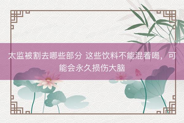 太监被割去哪些部分 这些饮料不能混着喝，可能会永久损伤大脑
