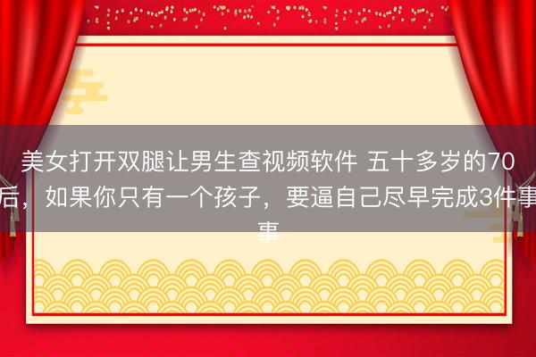 美女打开双腿让男生查视频软件 五十多岁的70后，如果你只有一个孩子，要逼自己尽早完成3件事