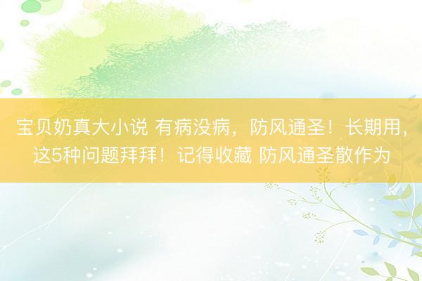宝贝奶真大小说 有病没病，防风通圣！长期用，这5种问题拜拜！记得收藏 防风通圣散作为