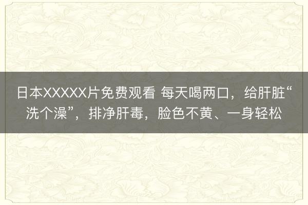 日本XXXXX片免费观看 每天喝两口，给肝脏“洗个澡”，排净肝毒，脸色不黄、一身轻松