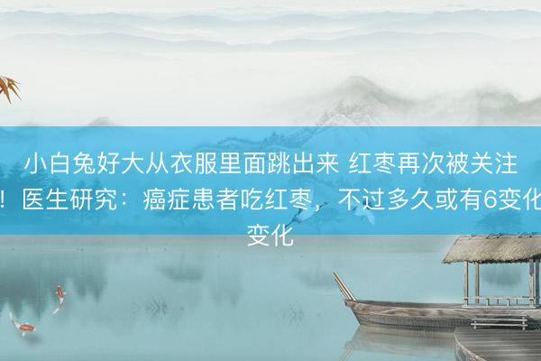 小白兔好大从衣服里面跳出来 红枣再次被关注！医生研究：癌症患者吃红枣，不过多久或有6变化