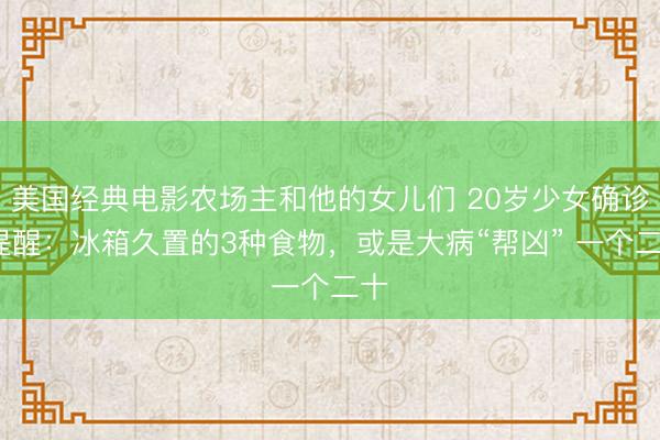 美国经典电影农场主和他的女儿们 20岁少女确诊?提醒：冰箱久置的3种食物，或是大病“帮凶” 一个二十