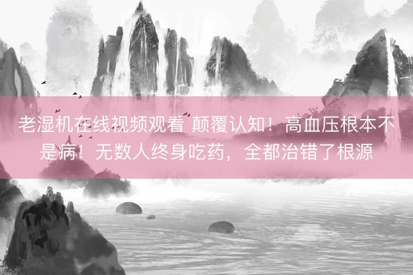 老湿机在线视频观看 颠覆认知！高血压根本不是病！无数人终身吃药，全都治错了根源